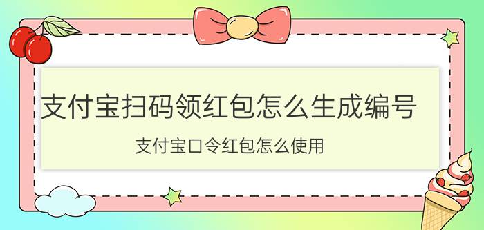 支付宝扫码领红包怎么生成编号 支付宝口令红包怎么使用？